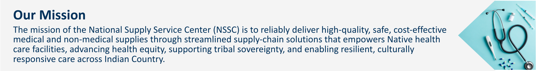 The mission of the National Supply Service Center (NSSC) is to reliably deliver high-quality, safe, cost-effective medical and non-medical supplies through streamlined supply-chain solutions that empowers Native health care facilities, advancing health equity, supporting tribal sovereignty, and enabling resilient, culturally responsive care across Indian Country.